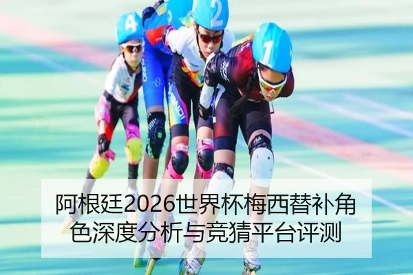 阿根廷2026世界杯梅西替补角色深度分析与竞猜平台评测